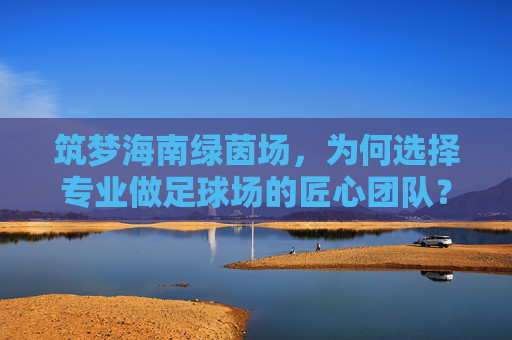 筑梦海南绿茵场，为何选择专业做足球场的匠心团队？