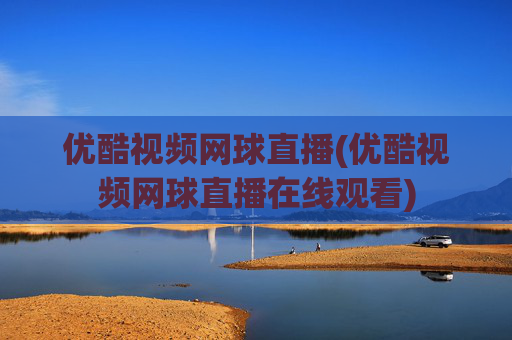 优酷视频网球直播(优酷视频网球直播在线观看)