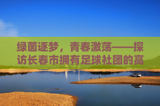 绿茵逐梦，青春激荡——探访长春市拥有足球社团的高中