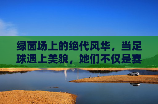 绿茵场上的绝代风华，当足球遇上美貌，她们不仅是赛场精灵