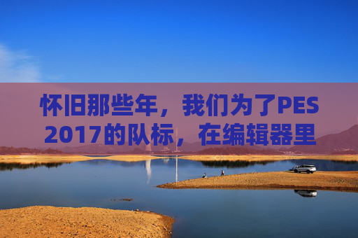 怀旧那些年,我们为了PES2017的队标,在编辑器里度过的无数个夜晚