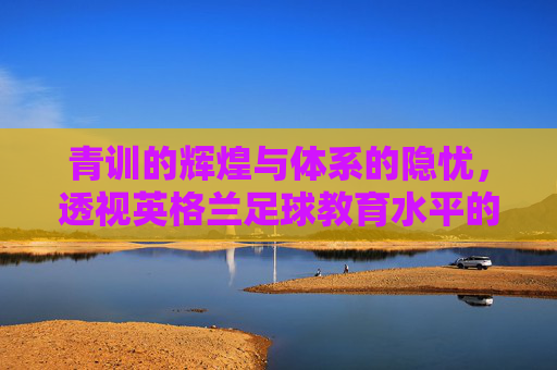 青训的辉煌与体系的隐忧，透视英格兰足球教育水平的双面性