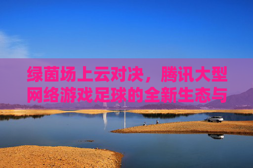 绿茵场上云对决，腾讯大型网络游戏足球的全新生态与未来图景