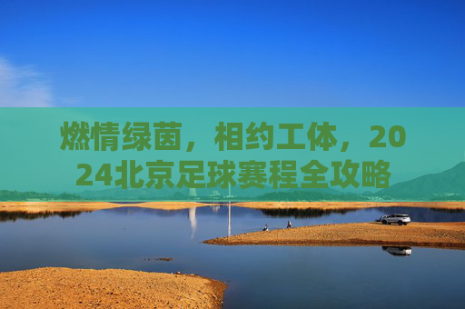 燃情绿茵,相约工体,2024北京足球赛程全攻略