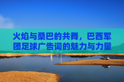 火焰与桑巴的共舞，巴西军团足球广告词的魅力与力量