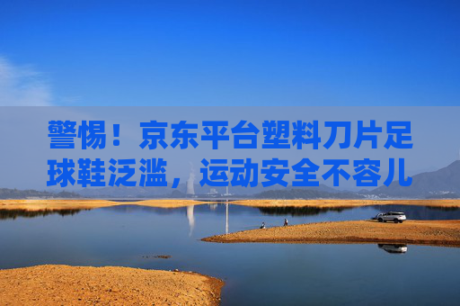警惕!京东平台塑料刀片足球鞋泛滥,运动安全不容儿戏