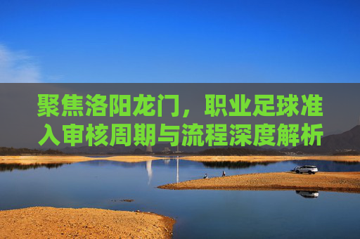 聚焦洛阳龙门，职业足球准入审核周期与流程深度解析