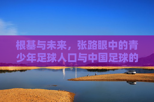 根基与未来,张路眼中的青少年足球人口与中国足球的破局之道