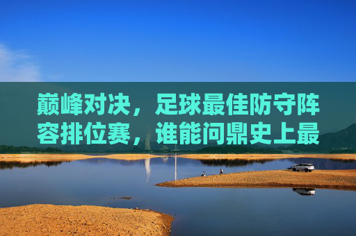 巅峰对决,足球最佳防守阵容排位赛,谁能问鼎史上最强防线?