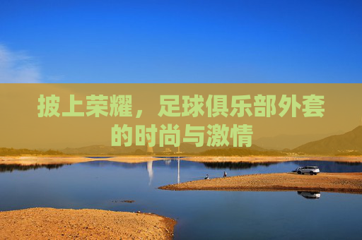 披上荣耀，足球俱乐部外套的时尚与激情