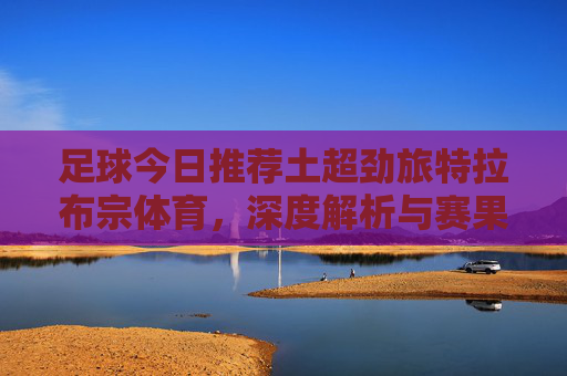 足球今日推荐土超劲旅特拉布宗体育,深度解析与赛果预测