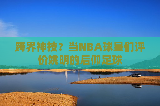 跨界神技?当NBA球星们评价姚明的后仰足球