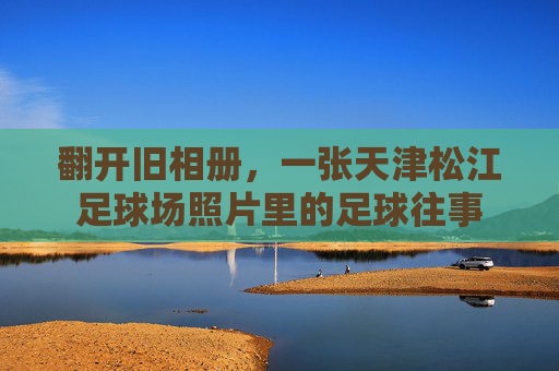 翻开旧相册,一张天津松江足球场照片里的足球往事