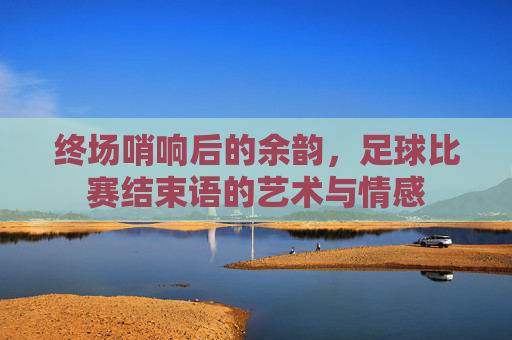 终场哨响后的余韵,足球比赛结束语的艺术与情感