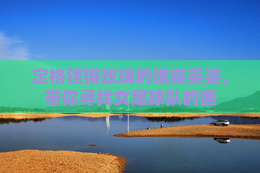 定格铿锵玫瑰的飒爽英姿,带你寻找女足球队的画