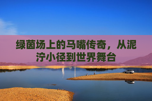 绿茵场上的马嘴传奇，从泥泞小径到世界舞台
