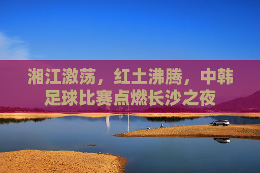 湘江激荡，红土沸腾，中韩足球比赛点燃长沙之夜