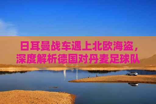 日耳曼战车遇上北欧海盗，深度解析德国对丹麦足球队的恩怨与未来