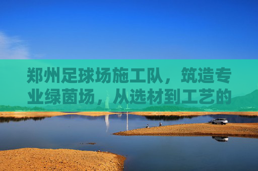 郑州足球场施工队，筑造专业绿茵场，从选材到工艺的全方位解析
