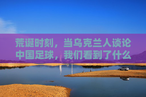 荒诞时刻,当乌克兰人谈论中国足球,我们看到了什么?