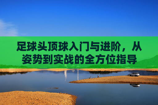 足球头顶球入门与进阶,从姿势到实战的全方位指导