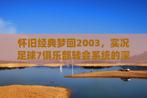 怀旧经典梦回2003,实况足球7俱乐部转会系统的深度解析与回忆