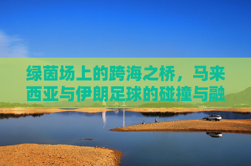 绿茵场上的跨海之桥，马来西亚与伊朗足球的碰撞与融合
