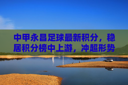 中甲永昌足球最新积分,稳居积分榜中上游,冲超形势一片大好