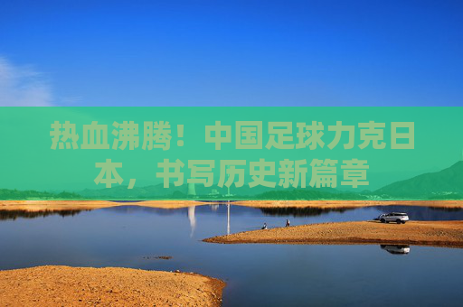 热血沸腾!中国足球力克日本,书写历史新篇章