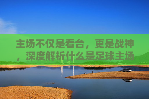 主场不仅是看台,更是战神,深度解析什么是足球主场思维