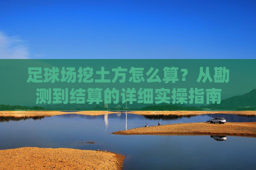 足球场挖土方怎么算？从勘测到结算的详细实操指南