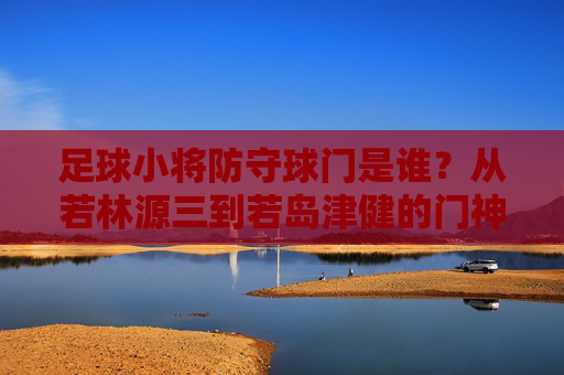 足球小将防守球门是谁?从若林源三到若岛津健的门神传承