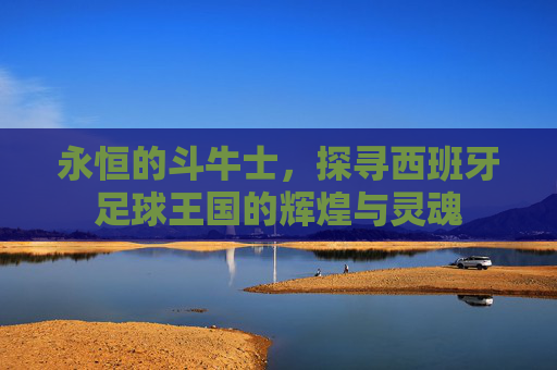 永恒的斗牛士,探寻西班牙足球王国的辉煌与灵魂