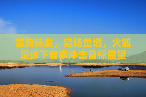 蓄势待发,猎场重燃,火狐足球下赛季冲击目标展望