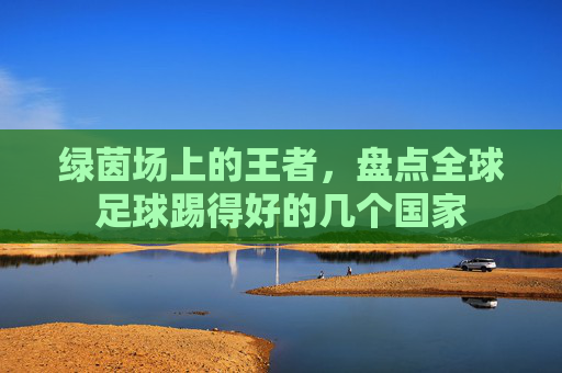 绿茵场上的王者，盘点全球足球踢得好的几个国家