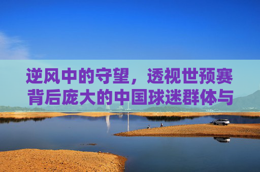 逆风中的守望,透视世预赛背后庞大的中国球迷群体与情感共鸣