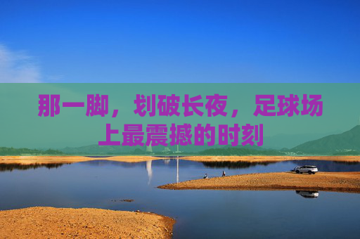 那一脚,划破长夜,足球场上最震撼的时刻