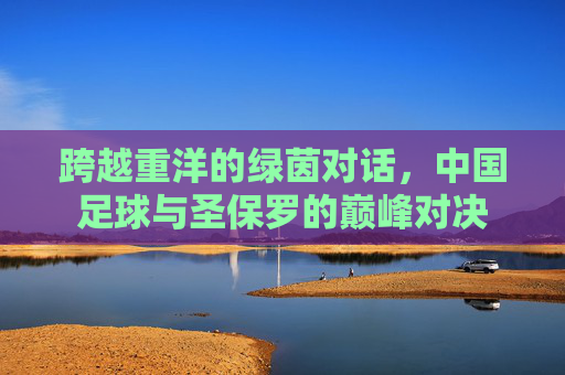 跨越重洋的绿茵对话，中国足球与圣保罗的巅峰对决