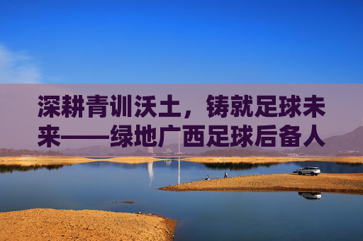 深耕青训沃土，铸就足球未来——绿地广西足球后备人才培养纪实