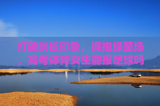 打破刻板印象,拥抱绿茵场,高考体育女生能报足球吗?