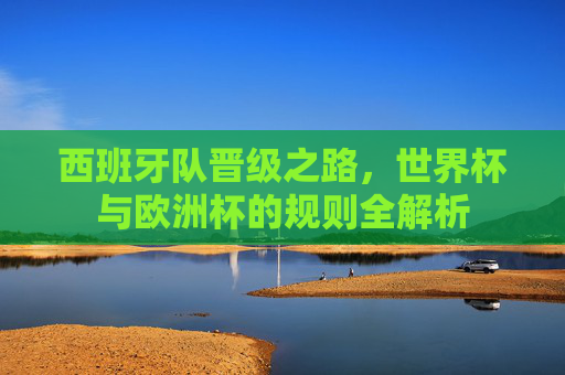 西班牙队晋级之路,世界杯与欧洲杯的规则全解析
