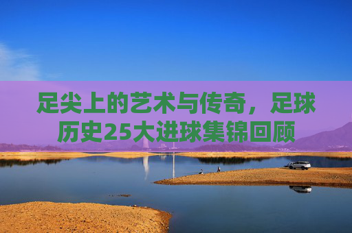 足尖上的艺术与传奇，足球历史25大进球集锦回顾