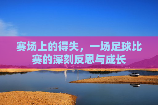赛场上的得失，一场足球比赛的深刻反思与成长