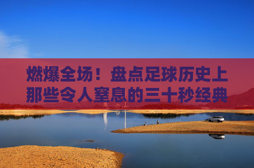 燃爆全场！盘点足球历史上那些令人窒息的三十秒经典反击动作