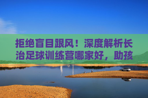拒绝盲目跟风!深度解析长治足球训练营哪家好,助孩子赢在起跑线
