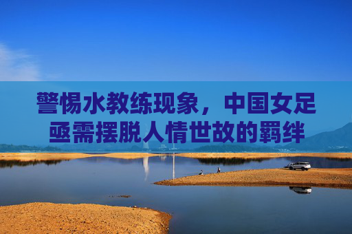 警惕水教练现象,中国女足亟需摆脱人情世故的羁绊