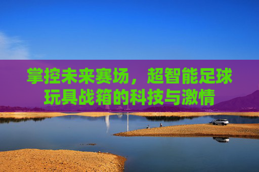 掌控未来赛场,超智能足球玩具战箱的科技与激情