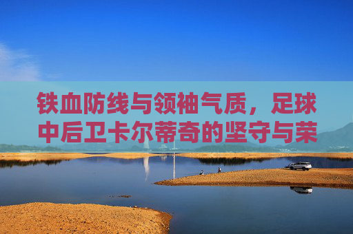 铁血防线与领袖气质,足球中后卫卡尔蒂奇的坚守与荣光