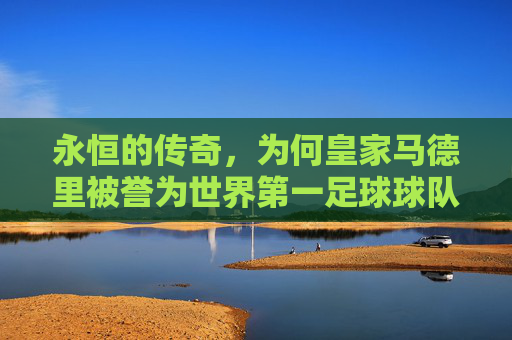 永恒的传奇,为何皇家马德里被誉为世界第一足球球队