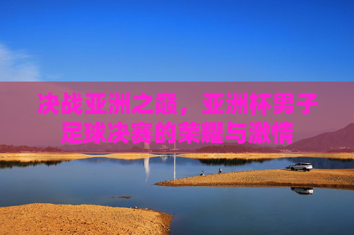 决战亚洲之巅，亚洲杯男子足球决赛的荣耀与激情